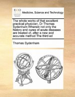 Whole Works of That Excellent Practical Physician, Dr Thomas Sydenham Wherein Not Only the History and Cures of Acute Diseases Are Treated Of, After a