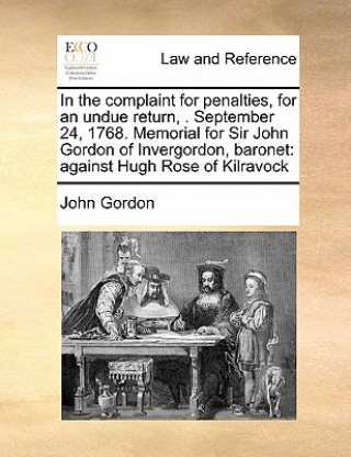 In the complaint for penalties, for an undue return, . September 24, 1768. Memorial for Sir John Gordon of Invergordon, baronet