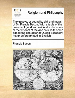 essays, or councils, civil and moral, of Sir Francis Bacon, With a table of the colours of good and evil And a discourse of the wisdom of the ancients