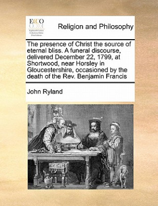 Presence of Christ the Source of Eternal Bliss. a Funeral Discourse, Delivered December 22, 1799, at Shortwood, Near Horsley in Gloucestershire, Occas