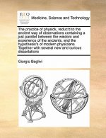 Practice of Physick, Reduc'd to the Ancient Way of Observations Containing a Just Parallel Between the Wisdom and Experience of the Ancients, and the