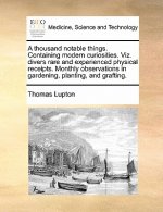 Thousand Notable Things. Containing Modern Curiosities. Viz. Divers Rare and Experienced Physical Receipts. Monthly Observations in Gardening, Plantin