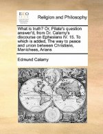 What Is Truth? Or, Pilate's Question Answer'd, from Dr. Calamy's Discourse on Ephesians IV. 15. to Which Is Added, the Way to Peace and Union Between