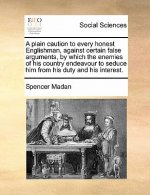 Plain Caution to Every Honest Englishman, Against Certain False Arguments, by Which the Enemies of His Country Endeavour to Seduce Him from His Duty a