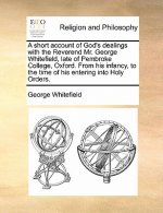 short account of God's dealings with the Reverend Mr. George Whitefield, late of Pembroke College, Oxford. From his infancy, to the time of his enteri