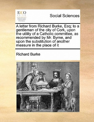 letter from Richard Burke, Esq; to a gentleman of the city of Cork, upon the utility of a Catholic committee, as recommended by Mr. Byrne, and upon th