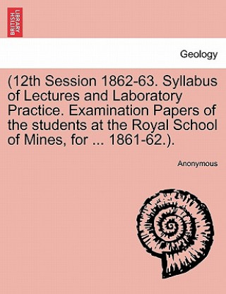 12th Session 1862-63. Syllabus of Lectures and Laboratory Practice. Examination Papers of the Students at the Royal School of Mines, for ... 1861-62..