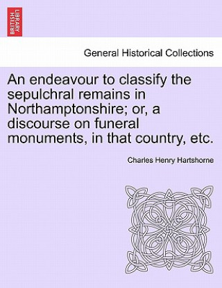 Endeavour to Classify the Sepulchral Remains in Northamptonshire; Or, a Discourse on Funeral Monuments, in That Country, Etc.