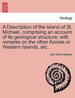 Description of the Island of St. Michael, Comprising an Account of Its Geological Structure; With Remarks on the Other Azores or Western Islands, Etc.