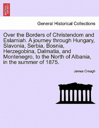 Over the Borders of Christendom and Eslamiah. a Journey Through Hungary, Slavonia, Serbia, Bosnia, Herzegobina, Dalmatia, and Montenegro, to the North