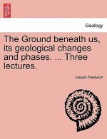 Ground Beneath Us, Its Geological Changes and Phases. ... Three Lectures.