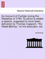 Account of Carlisle During the Rebellion of 1745. to Which Is Added a Speech, Supposed to Have Been, Delivered by Thomas Cappoch, the Rebel-Bishop, on