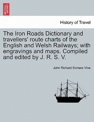 Iron Roads Dictionary and Travellers' Route Charts of the English and Welsh Railways; With Engravings and Maps. Compiled and Edited by J. R. S. V.