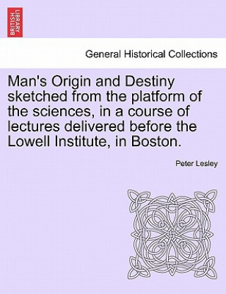 Man's Origin and Destiny Sketched from the Platform of the Sciences, in a Course of Lectures Delivered Before the Lowell Institute, in Boston.