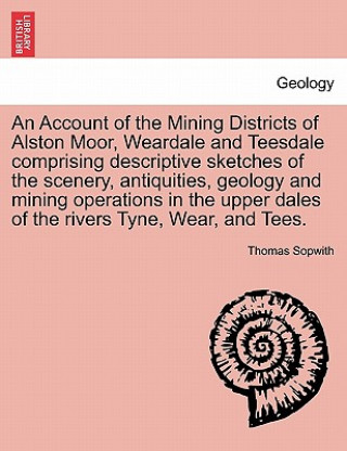 Account of the Mining Districts of Alston Moor, Weardale and Teesdale Comprising Descriptive Sketches of the Scenery, Antiquities, Geology and Mining