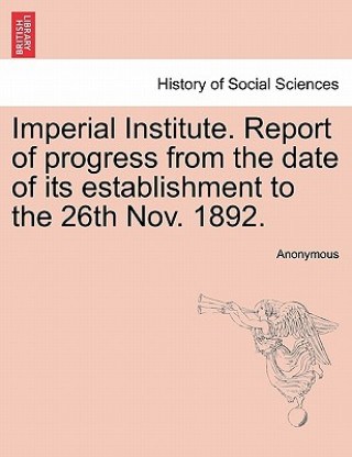 Imperial Institute. Report of Progress from the Date of Its Establishment to the 26th Nov. 1892.