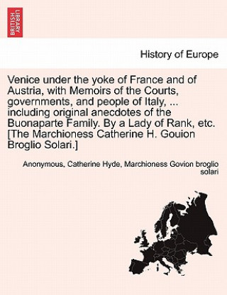 Venice Under the Yoke of France and of Austria, with Memoirs of the Courts, Governments, and People of Italy, ... Including Original Anecdotes of the