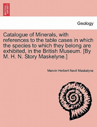Catalogue of Minerals, with References to the Table Cases in Which the Species to Which They Belong Are Exhibited, in the British Museum. [by M. H. N.
