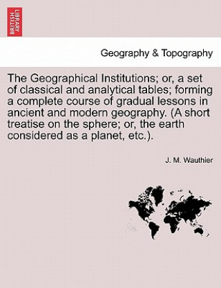 Geographical Institutions; Or, a Set of Classical and Analytical Tables; Forming a Complete Course of Gradual Lessons in Ancient and Modern Geogra