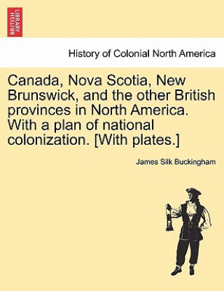 Canada, Nova Scotia, New Brunswick, and the Other British Provinces in North America. with a Plan of National Colonization. [With Plates.]