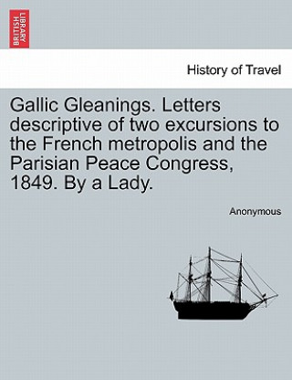Gallic Gleanings. Letters Descriptive of Two Excursions to the French Metropolis and the Parisian Peace Congress, 1849. by a Lady.