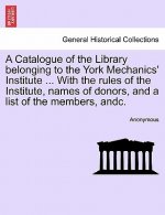 Catalogue of the Library Belonging to the York Mechanics' Institute ... with the Rules of the Institute, Names of Donors, and a List of the Members, A