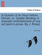 Quarter of an Hour Before Dinner; Or, Quality Binding. a Dramatic Entertainment of One Act [and in Prose. by J. Rose].