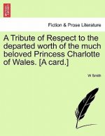 Tribute of Respect to the Departed Worth of the Much Beloved Princess Charlotte of Wales. [a Card.]