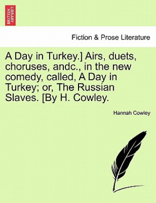 Day in Turkey.] Airs, Duets, Choruses, Andc., in the New Comedy, Called, a Day in Turkey; Or, the Russian Slaves. [By H. Cowley.