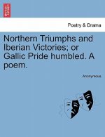 Northern Triumphs and Iberian Victories; Or Gallic Pride Humbled. a Poem.