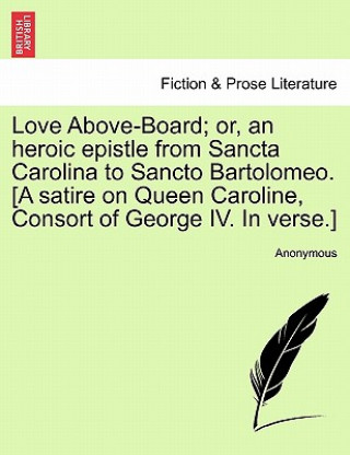 Love Above-Board; Or, an Heroic Epistle from Sancta Carolina to Sancto Bartolomeo. [a Satire on Queen Caroline, Consort of George IV. in Verse.]