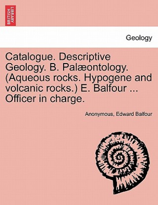 Catalogue. Descriptive Geology. B. Palaeontology. (Aqueous Rocks. Hypogene and Volcanic Rocks.) E. Balfour ... Officer in Charge.