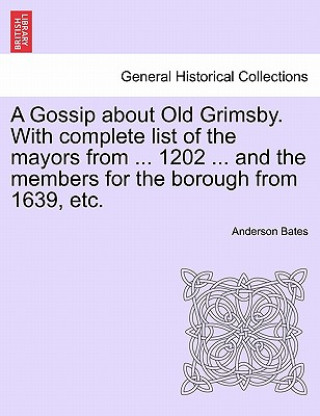 Gossip about Old Grimsby. with Complete List of the Mayors from ... 1202 ... and the Members for the Borough from 1639, Etc.