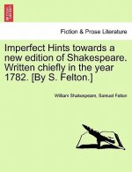 Imperfect Hints Towards a New Edition of Shakespeare. Written Chiefly in the Year 1782. [By S. Felton.]