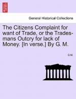 Citizens Complaint for Want of Trade, or the Trades-Mans Outcry for Lack of Money. [in Verse.] by G. M.