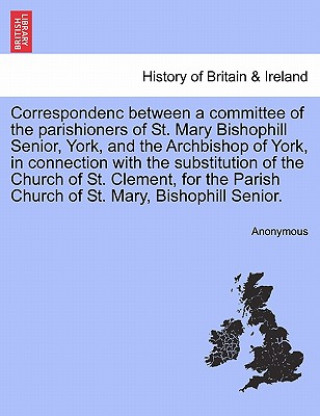 Correspondenc Between a Committee of the Parishioners of St. Mary Bishophill Senior, York, and the Archbishop of York, in Connection with the Substitu