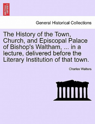 History of the Town, Church, and Episcopal Palace of Bishop's Waltham, ... in a Lecture, Delivered Before the Literary Institution of That Town.