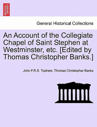 Account of the Collegiate Chapel of Saint Stephen at Westminster, Etc. [Edited by Thomas Christopher Banks.]