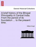 Brief History of the Bhopal Principality in Central India. from the Period of Its Foundation ... to the Present Time.