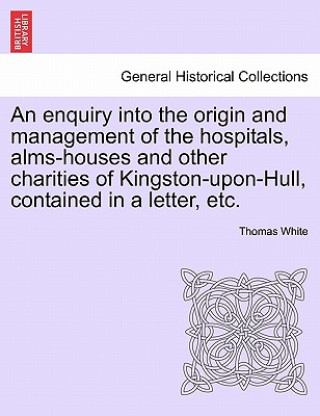 Enquiry Into the Origin and Management of the Hospitals, Alms-Houses and Other Charities of Kingston-Upon-Hull, Contained in a Letter, Etc.