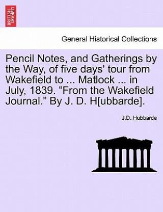 Pencil Notes, and Gatherings by the Way, of Five Days' Tour from Wakefield to ... Matlock ... in July, 1839. from the Wakefield Journal. by J. D. H[ub