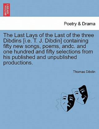 Last Lays of the Last of the Three Dibdins [I.E. T. J. Dibdin] Containing Fifty New Songs, Poems, Andc. and One Hundred and Fifty Selections from His