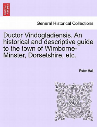 Ductor Vindogladiensis. an Historical and Descriptive Guide to the Town of Wimborne-Minster, Dorsetshire, Etc.