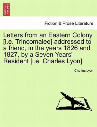 Letters from an Eastern Colony [I.E. Trincomalee] Addressed to a Friend, in the Years 1826 and 1827, by a Seven Years' Resident [I.E. Charles Lyon].