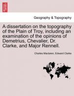 Dissertation on the Topography of the Plain of Troy, Including an Examination of the Opinions of Demetrius, Chevalier, Dr. Clarke, and Major Rennell.