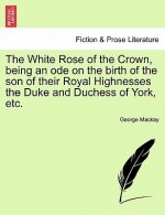 White Rose of the Crown, Being an Ode on the Birth of the Son of Their Royal Highnesses the Duke and Duchess of York, Etc.