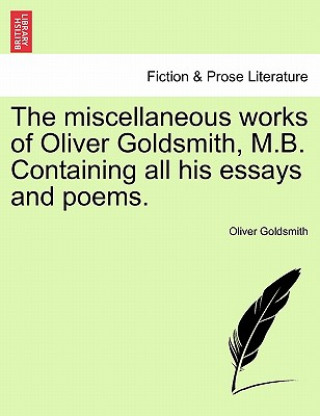 Miscellaneous Works of Oliver Goldsmith, M.B. Containing All His Essays and Poems.