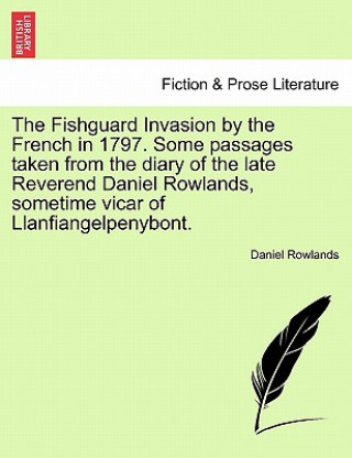 Fishguard Invasion by the French in 1797. Some Passages Taken from the Diary of the Late Reverend Daniel Rowlands, Sometime Vicar of Llanfiangelpenybo