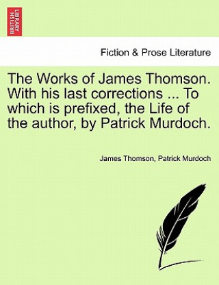 Works of James Thomson. with His Last Corrections ... to Which Is Prefixed, the Life of the Author, by Patrick Murdoch.