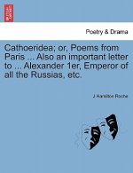 Cathoeridea; Or, Poems from Paris ... Also an Important Letter to ... Alexander 1er, Emperor of All the Russias, Etc.